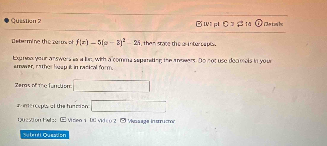 Details 
0/1 pt つ 3 2 16 
Determine the zeros of f(x)=5(x-3)^2-25 , then state the æ -intercepts. 
Express your answers as a list, with a comma seperating the answers. Do not use decimals in your 
answer, rather keep it in radical form. 
Zeros of the function: □ 
x-intercepts of the function: □ 
Question Help: Video 1 Video 2 - Message instructor 
Submit Question