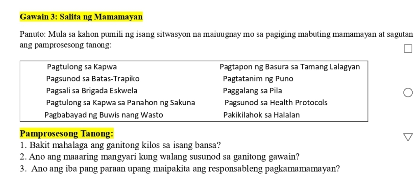 Gawain 3: Salita ng Mamamayan 
Panuto: Mula sa kahon pumili ng isang sitwasyon na maiuugnay mo sa pagiging mabuting mamamayan at sagutan 
ang pamprosesong tanong: 
Pagtulong sa Kapwa Pagtapon ng Basura sa Tamang Lalagyan 
Pagsunod sa Batas-Trapiko Pagtatanim ng Puno 
Pagsali sa Brigada Eskwela Paggalang sa Pila 
Pagtulong sa Kapwa sa Panahon ng Sakuna Pagsunod sa Health Protocols 
Pagbabayad ng Buwis nang Wasto Pakikilahok sa Halalan 
Pamprosesong Tanong: 
1. Bakit mahalaga ang ganitong kilos sa isang bansa? 
2. Ano ang maaaring mangyari kung walang susunod sa ganitong gawain? 
3. Ano ang iba pang paraan upang maipakita ang responsableng pagkamamamayan?