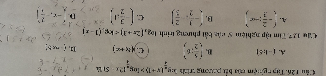 Tập nghiệm của bất phương trình log _ π /4 (x+1)>log _ π /4 (2x-5) là
A. (-1;6) B. ( 5/2 ;6) C. (6;+∈fty )
D. (-∈fty ;6)
Câu 127. Tìm tập nghiệm S của bất phương trình log _3(2x+3)
B.
A. (- 2/3 ;+∈fty ) (- 3/2 ;- 2/3 ) C. (- 3/2 ;1) D. ()