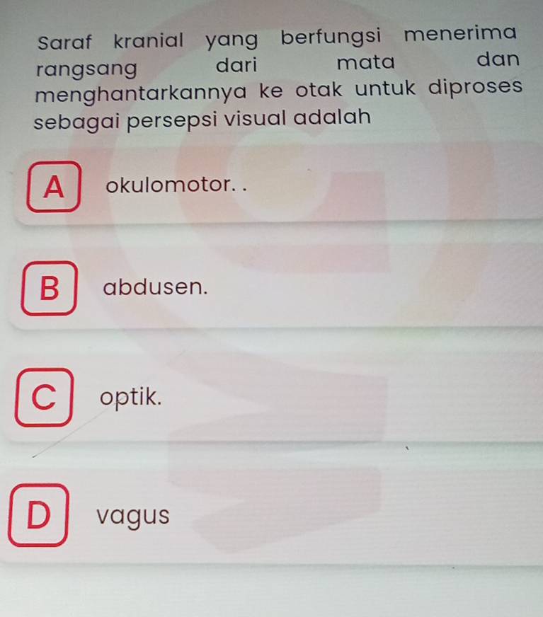 Saraf kranial yang berfungsi menerima
rangsang dari mata dan
menghantarkannya ke otak untuk diproses.
sebagai persepsi visual adalah
A okulomotor. .
Babdusen.
C optik.
D vagus