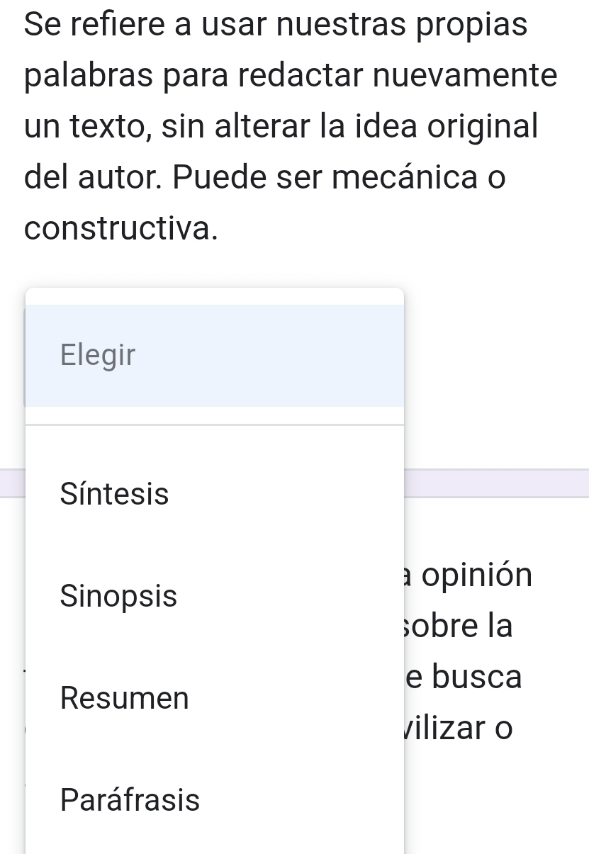 Se refiere a usar nuestras propias 
palabras para redactar nuevamente 
un texto, sin alterar la idea original 
del autor. Puede ser mecánica o 
constructiva. 
Elegir 
Síntesis 
a opinión 
Sinopsis 
;obre la 
e busca 
Resumen 
vilizar o 
Paráfrasis