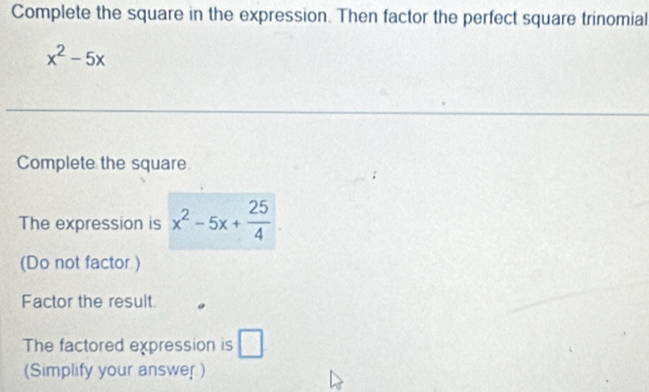 Complete the square in the expression. Then factor the perfect square trinomial
x^2-5x
Complete the square. 
The expression is x^2-5x+ 25/4 
(Do not factor ) 
Factor the result. 
The factored expression is □ 
(Simplify your answer )