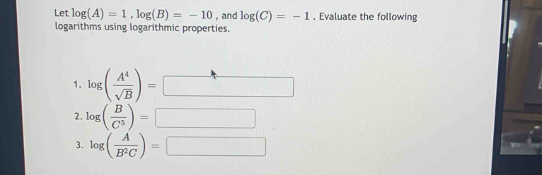 Let log (A)=1, log (B)=-10 , and log (C)=-1. Evaluate the following 
logarithms using logarithmic properties. 
1. log ( A^4/sqrt(B) )= □ 
2. log ( B/C^5 )= =□
3. log ( A/B^2C )=□