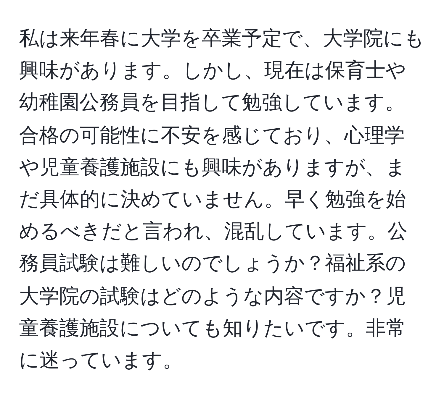 私は来年春に大学を卒業予定で、大学院にも興味があります。しかし、現在は保育士や幼稚園公務員を目指して勉強しています。合格の可能性に不安を感じており、心理学や児童養護施設にも興味がありますが、まだ具体的に決めていません。早く勉強を始めるべきだと言われ、混乱しています。公務員試験は難しいのでしょうか？福祉系の大学院の試験はどのような内容ですか？児童養護施設についても知りたいです。非常に迷っています。