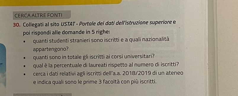 CERCAALTRE FONTI 
30. Collegati al sito USTAT - Portale dei dati dell’istruzione superiore e 
poi rispondi alle domande in 5 righe: 
quanti studenti stranieri sono iscritti e a quali nazionalità 
appartengono? 
quanti sono in totale gli iscritti ai corsi universitari? 
qual è la percentuale di laureati rispetto al numero di iscritti? 
cerca i dati relativi agli iscritti dell’a.a. 2018/2019 di un ateneo 
e indica quali sono le prime 3 facoltà con più iscritti.