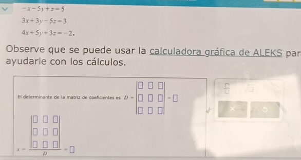 -x-5y+z=5
3x+3y-5z=3
4x+5y+3z=-2. 
Observe que se puede usar la calculadora gráfica de ALEKS par 
ayudarle con los cálculos. 
El determinante de la matriz de coeficientes es D=beginvmatrix □ &□ &□  □ &□ &□  □ &□ &□ endvmatrix =□  □ /□   sqrt(□ )
5
beginarrayr □ □ □  □ □ □  x=□ □ □  hline □ endarray =□