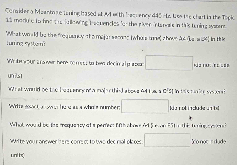 Consider a Meantone tuning based at A4 with frequency 440 Hz. Use the chart in the Topic 
11 module to find the following frequencies for the given intervals in this tuning system. 
What would be the frequency of a major second (whole tone) above A4 (i.e. a B4) in this 
tuning system? 
Write your answer here correct to two decimal places: (do not include 
units) 
What would be the frequency of a major third above A4 (i.e. a C''5) in this tuning system? 
Write exact answer here as a whole number: (do not include units) 
What would be the frequency of a perfect fifth above A4 (i.e. an E5) in this tuning system? 
Write your answer here correct to two decimal places: (do not include 
units)