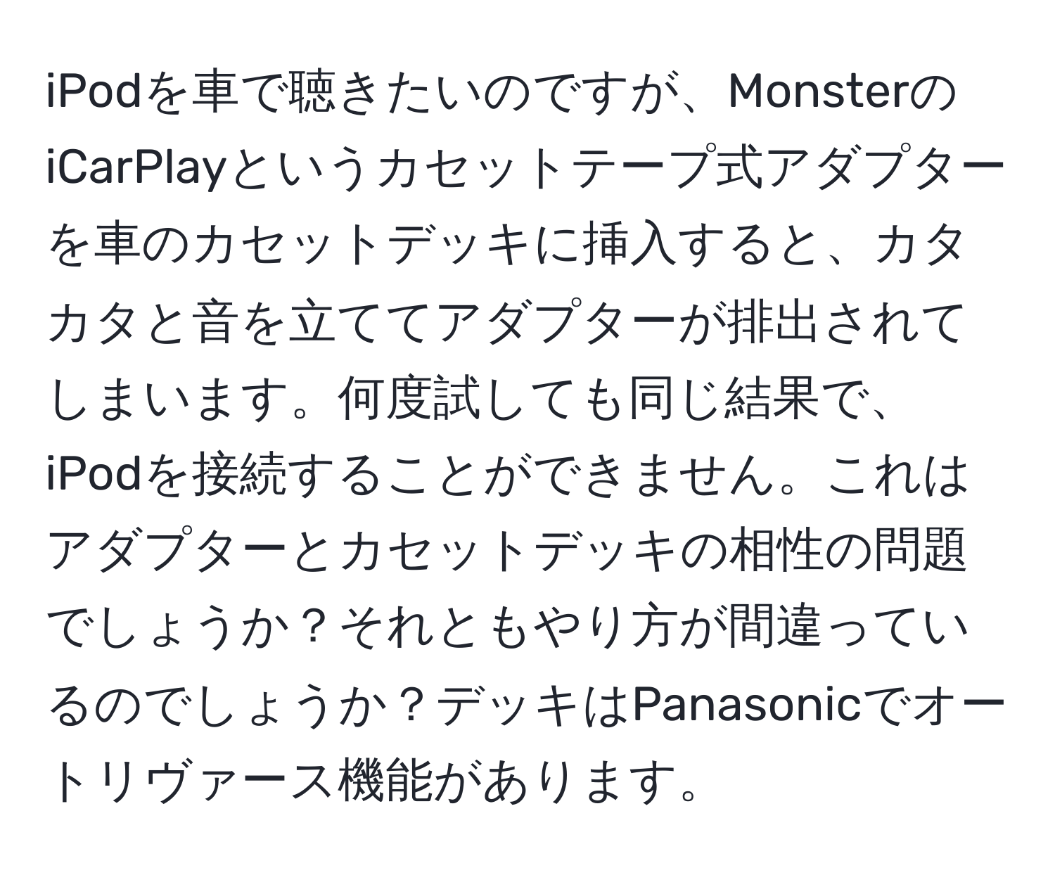 iPodを車で聴きたいのですが、MonsterのiCarPlayというカセットテープ式アダプターを車のカセットデッキに挿入すると、カタカタと音を立ててアダプターが排出されてしまいます。何度試しても同じ結果で、iPodを接続することができません。これはアダプターとカセットデッキの相性の問題でしょうか？それともやり方が間違っているのでしょうか？デッキはPanasonicでオートリヴァース機能があります。