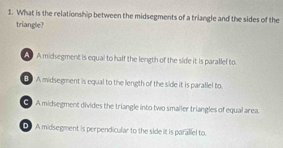 What is the relationship between the midsegments of a triangle and the sides of the
triangle?
A A midsegment is equal to half the length of the side it is parallel to.
B A midsegment is equal to the length of the side it is parallel to.
C A midsegment divides the triangle into two smaller triangles of equal area.
D A midsegment is perpendicular to the side it is parallel to.