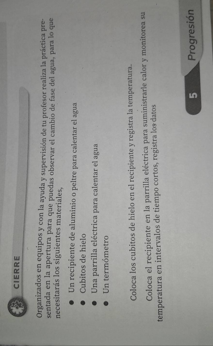 CIERRE 
Organizados en equipos y con la ayuda y supervisión de tu profesor realiza la práctica pre- 
sentada en la apertura para que puedas observar el cambio de fase del agua, para lo que 
necesitarás los siguientes materiales, 
Un recipiente de aluminio o peltre para calentar el agua 
Cubitos de hielo 
Una parrilla eléctrica para calentar el agua 
Un termómetro 
Coloca los cubitos de hielo en el recipiente y registra la temperatura. 
Coloca el recipiente en la parrilla eléctrica para suministrarle calor y monitorea su 
temperatura en intervalos de tiempo cortos, registra los datos 
5 Progresión