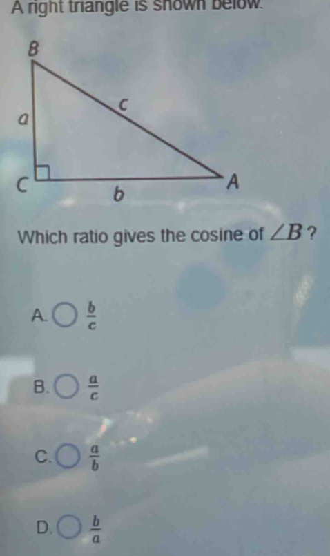 A right triangle is shown below
Which ratio gives the cosine of ∠ B ?
A.  b/c 
B.  a/c 
C.  a/b 
D.  b/a 