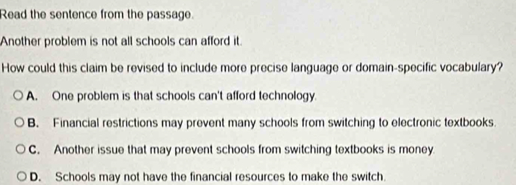 Read the sentence from the passage.
Another problem is not all schools can afford it.
How could this claim be revised to include more precise language or domain-specific vocabulary?
A. One problem is that schools can't afford technology.
B. Financial restrictions may prevent many schools from switching to electronic textbooks.
C. Another issue that may prevent schools from switching textbooks is money.
D. Schools may not have the financial resources to make the switch.