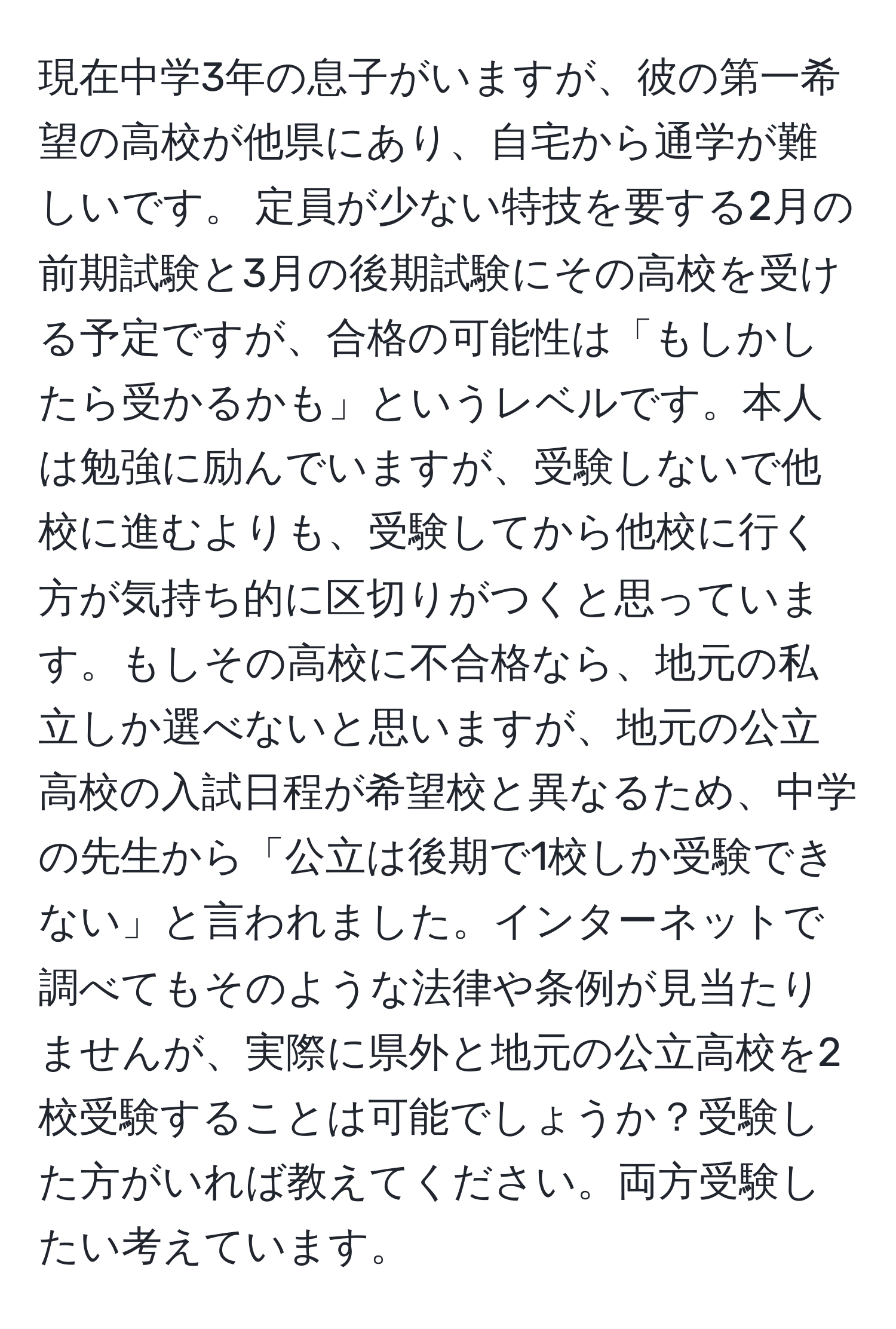 現在中学3年の息子がいますが、彼の第一希望の高校が他県にあり、自宅から通学が難しいです。 定員が少ない特技を要する2月の前期試験と3月の後期試験にその高校を受ける予定ですが、合格の可能性は「もしかしたら受かるかも」というレベルです。本人は勉強に励んでいますが、受験しないで他校に進むよりも、受験してから他校に行く方が気持ち的に区切りがつくと思っています。もしその高校に不合格なら、地元の私立しか選べないと思いますが、地元の公立高校の入試日程が希望校と異なるため、中学の先生から「公立は後期で1校しか受験できない」と言われました。インターネットで調べてもそのような法律や条例が見当たりませんが、実際に県外と地元の公立高校を2校受験することは可能でしょうか？受験した方がいれば教えてください。両方受験したい考えています。