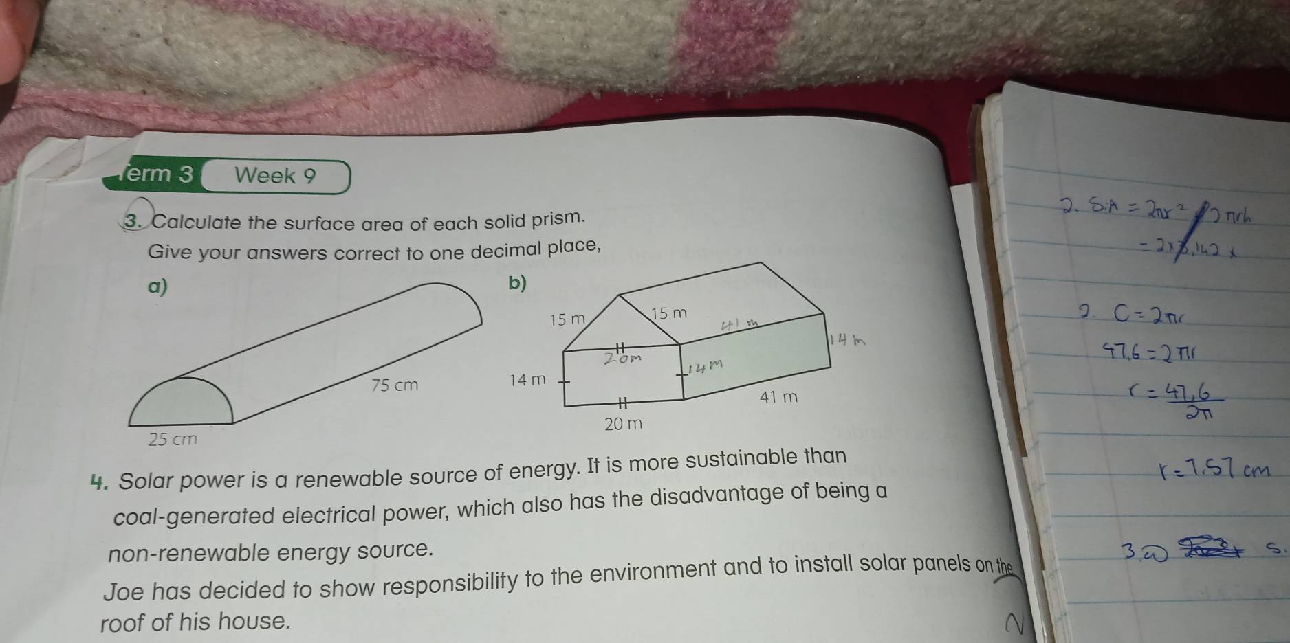 erm 3 Week 9 
3. Calculate the surface area of each solid prism. 
Give your answers correct to one decimal place, 
4. Solar power is a renewable source of energy. It is more sustainable than 
coal-generated electrical power, which also has the disadvantage of being a 
non-renewable energy source. 
Joe has decided to show responsibility to the environment and to install solar panels on the 
roof of his house.