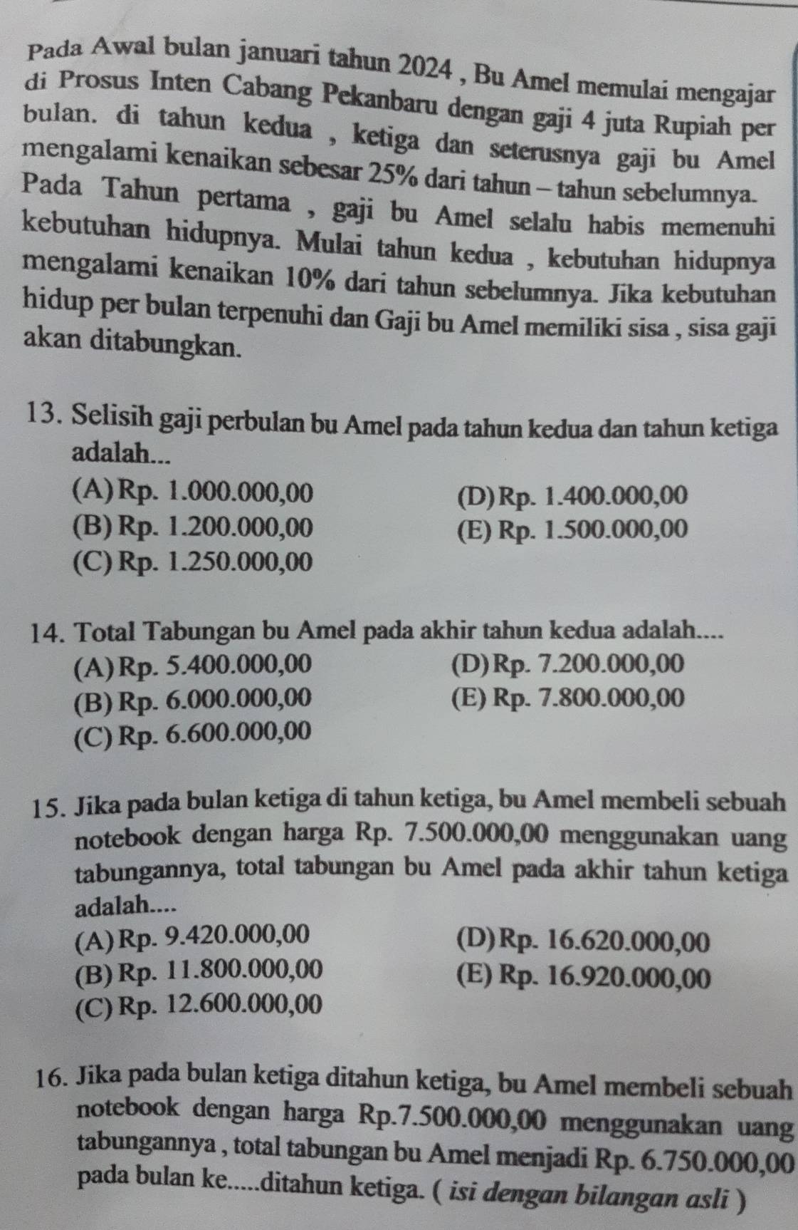 Pada Awal bulan januari tahun 2024 , Bu Amel memulai mengajar
di Prosus Inten Cabang Pekanbaru dengan gaji 4 juta Rupiah per
bulan. di tahun kedua , ketiga dan seterusnya gaji bu Amel
mengalami kenaikan sebesar 25% dari tahun - tahun sebelumnya.
Pada Tahun pertama , gaji bu Amel selalu habis memenuhi
kebutuhan hidupnya. Mulai tahun kedua , kebutuhan hidupnya
mengalami kenaikan 10% dari tahun sebelumnya. Jika kebutuhan
hidup per bulan terpenuhi dan Gaji bu Amel memiliki sisa , sisa gaji
akan ditabungkan.
13. Selisih gaji perbulan bu Amel pada tahun kedua dan tahun ketiga
adalah...
(A)Rp. 1.000.000,00 (D)Rp. 1.400.000,00
(B) Rp. 1.200.000,00 (E) Rp. 1.500.000,00
(C) Rp. 1.250.000,00
14. Total Tabungan bu Amel pada akhir tahun kedua adalah....
(A)Rp. 5.400.000,00 (D)Rp. 7.200.000,00
(B) Rp. 6.000.000,00 (E) Rp. 7.800.000,00
(C) Rp. 6.600.000,00
15. Jika pada bulan ketiga di tahun ketiga, bu Amel membeli sebuah
notebook dengan harga Rp. 7.500.000,00 menggunakan uang
tabungannya, total tabungan bu Amel pada akhir tahun ketiga
adalah....
(A)Rp. 9.420.000,00 (D)Rp. 16.620.000,00
(B) Rp. 11.800.000,00 (E) Rp. 16.920.000,00
(C) Rp. 12.600.000,00
16. Jika pada bulan ketiga ditahun ketiga, bu Amel membeli sebuah
notebook dengan harga Rp.7.500.000,00 menggunakan uang
tabungannya , total tabungan bu Amel menjadi Rp. 6.750.000,00
pada bulan ke.....ditahun ketiga. ( isi dengan bilangan asli )