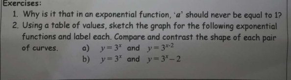 Why is it that in an exponential function, ‘a’ should never be equal to 1? 
2. Using a table of values, sketch the graph for the following exponential 
functions and label each. Compare and contrast the shape of each pair 
of curves. a) y=3^x and y=3^(x-2)
b) y=3^x and y=3^x-2