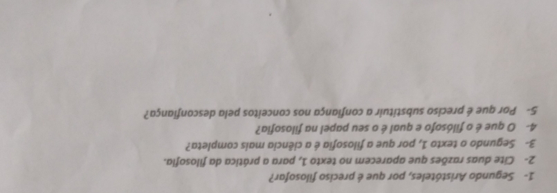 1- Segundo Aristóteles, por que é preciso filosofar? 
2- Cite duas razões que aparecem no texto 1, para a prática da filosofia. 
3- Segundo o texto 1, por que a filosofia é a ciência mais completa? 
4- O que é o filósofo e qual é o seu papel na filosofia? 
5- Por que é preciso substituir a confiança nos conceitos pela desconfiança?