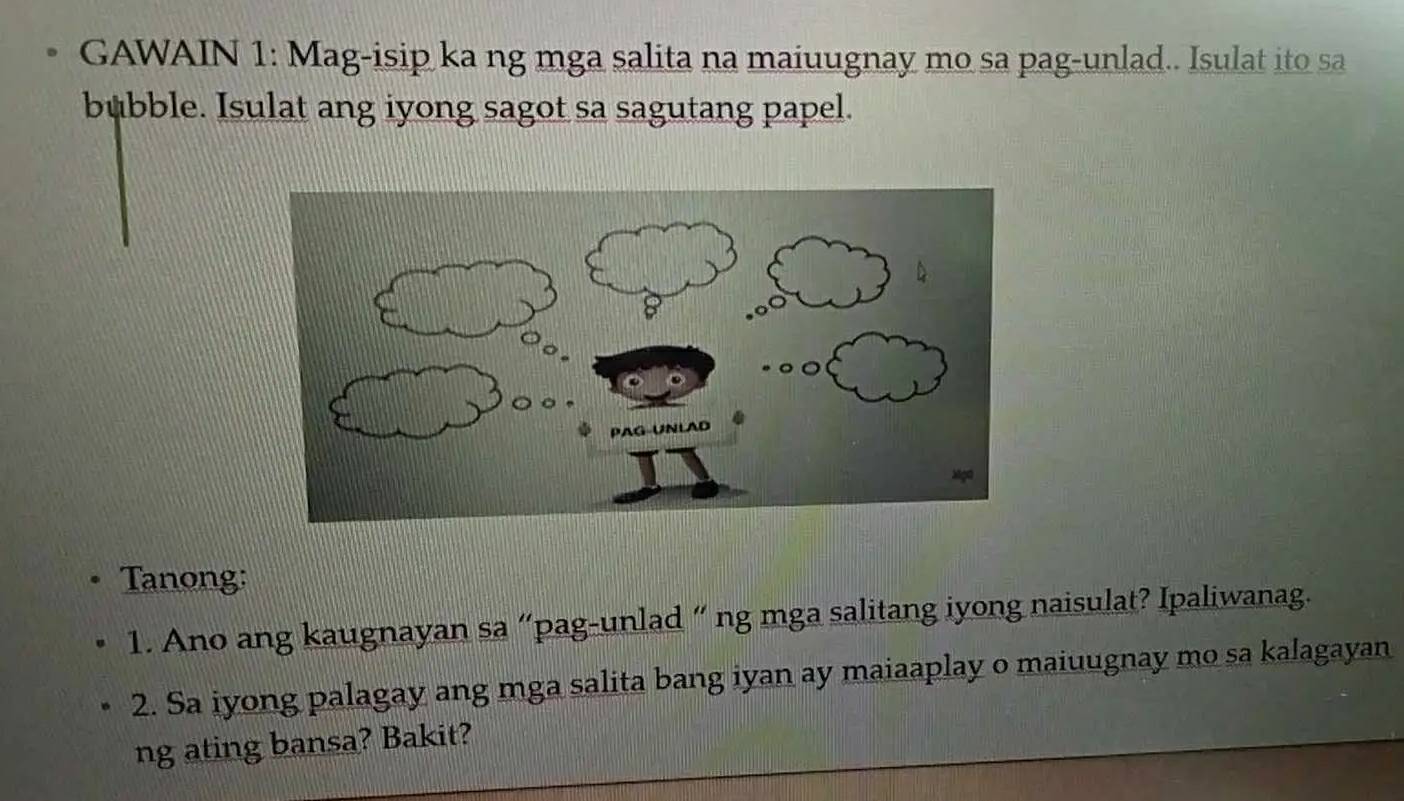 GAWAIN 1: Mag-isip ka ng mga salita na maiuugnay mo sa pag-unlad.. Isulat ito sa 
bubble. Isulat ang iyong sagot sa sagutang papel. 
Tanong: 
1. Ano ang kaugnayan sa “pag-unlad “ ng mga salitang iyong naisulat? Ipaliwanag. 
2. Sa iyong palagay ang mga salita bang iyan ay maiaaplay o maiuugnay mo sa kalagayan 
ng ating bansa? Bakit?