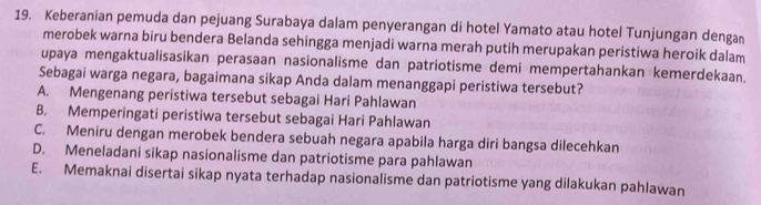 Keberanian pemuda dan pejuang Surabaya dalam penyerangan di hotel Yamato atau hotel Tunjungan denga
merobek warna biru bendera Belanda sehingga menjadi warna merah putih merupakan peristiwa heroik dalam
upaya mengaktualisasikan perasaan nasionalisme dan patriotisme demi mempertahankan kemerdekaan.
Sebagai warga negara, bagaimana sikap Anda dalam menanggapi peristiwa tersebut?
A. Mengenang peristiwa tersebut sebagai Hari Pahlawan
B. Memperingati peristiwa tersebut sebagai Hari Pahlawan
C. Meniru dengan merobek bendera sebuah negara apabila harga diri bangsa dilecehkan
D. Meneladani sikap nasionalisme dan patriotisme para pahlawan
E. Memaknai disertai sikap nyata terhadap nasionalisme dan patriotisme yang dilakukan pahlawan