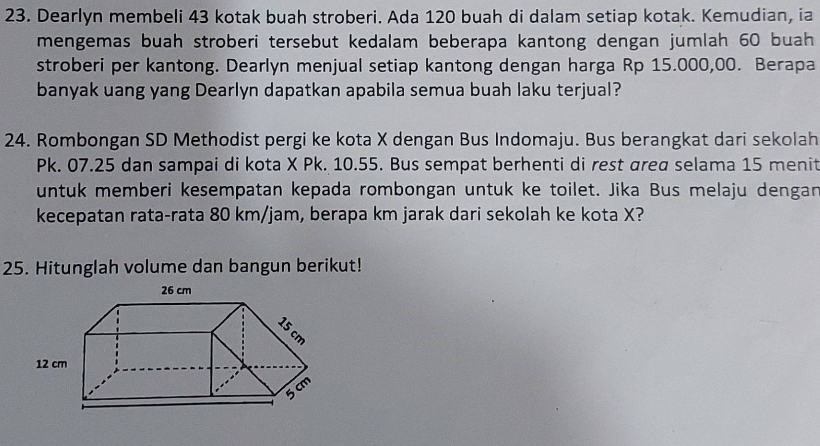 Dearlyn membeli 43 kotak buah stroberi. Ada 120 buah di dalam setiap kotak. Kemudian, ia 
mengemas buah stroberi tersebut kedalam beberapa kantong dengan jumlah 60 buah 
stroberi per kantong. Dearlyn menjual setiap kantong dengan harga Rp 15.000,00. Berapa 
banyak uang yang Dearlyn dapatkan apabila semua buah laku terjual? 
24. Rombongan SD Methodist pergi ke kota X dengan Bus Indomaju. Bus berangkat dari sekolah
Pk. 07.25 dan sampai di kota X Pk. 10.55. Bus sempat berhenti di rest area selama 15 menit 
untuk memberi kesempatan kepada rombongan untuk ke toilet. Jika Bus melaju dengan 
kecepatan rata-rata 80 km/jam, berapa km jarak dari sekolah ke kota X? 
25. Hitunglah volume dan bangun berikut!