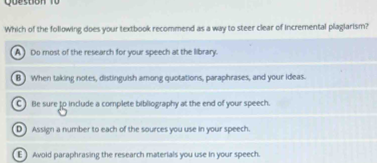 Question T0
Which of the following does your textbook recommend as a way to steer clear of incremental plagiarism?
A) Do most of the research for your speech at the library.
B ) When taking notes, distinguish among quotations, paraphrases, and your ideas.
C) Be sure to include a complete bibliography at the end of your speech.
D Assign a number to each of the sources you use in your speech.
E) Avoid paraphrasing the research materials you use in your speech.