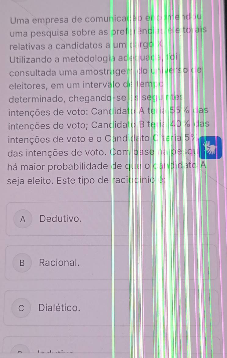 Uma empresa de comunicação en comendou
uma pesquisa sobre as preferências ele torais
relativas a candidatos a um cargo X
Utilizando a metodologia adaquada, foi
consultada uma amostragem do universo de
eleitores, em um intervalo de tempo
determinado, chegando-se a s seg u ntes
intenções de voto: Candidato A teria 55 % das
intenções de voto; Candidato B teria 40 % das
intenções de voto e o Candidato Oiteria 5%
das intenções de voto. Com pase na pesqu
há maior probabilidade de que o candidato A
seja eleito. Este tipo de raciocínio é:
A Dedutivo.
B Racional.
C Dialético.