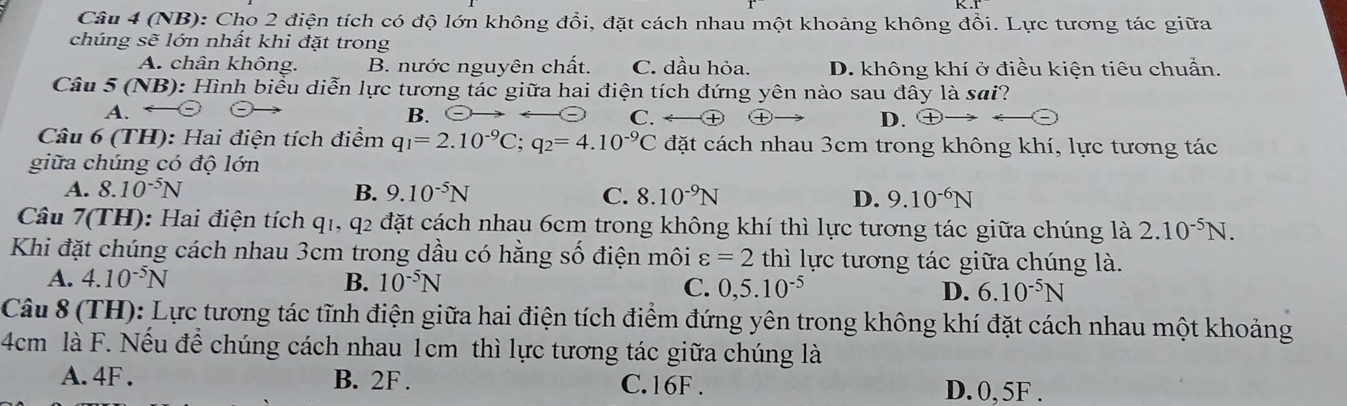 (NB): Cho 2 điện tích có độ lớn không đổi, đặt cách nhau một khoảng không đổi. Lực tương tác giữa
chúng sẽ lớn nhất khi đặt trong
A. chân không. B. nước nguyên chất. C. dầu hỏa. D. không khí ở điều kiện tiêu chuẩn.
Câu 5 (NB): Hình biểu diễn lực tương tác giữa hai điện tích đứng yên nào sau đây là sai?
A.
B. C. D.
Câu 6 (TH): Hai điện tích điểm q_1=2.10^(-9)C; q_2=4.10^(-9)C đặt cách nhau 3cm trong không khí, lực tương tác
giữa chúng có độ lớn
A. 8.10^(-5)N
B. 9.10^(-5)N C. 8.10^(-9)N D. 9.10^(-6)N
Câu 7(TH): Hai điện tích q1, q2 đặt cách nhau 6cm trong không khí thì lực tương tác giữa chúng là 2.10^(-5)N. 
Khi đặt chúng cách nhau 3cm trong dầu có hằng số điện môi varepsilon =2 thì lực tương tác giữa chúng là.
B.
A. 4.10^(-5)N 10^(-5)N C. 0,5.10^(-5) D. 6.10^(-5)N
Câu 8 (TH): Lực tương tác tĩnh điện giữa hai điện tích điểm đứng yên trong không khí đặt cách nhau một khoảng
4cm là F. Nếu để chúng cách nhau 1cm thì lực tương tác giữa chúng là
A. 4F. B. 2F. C. 16F. D. 0, 5F.