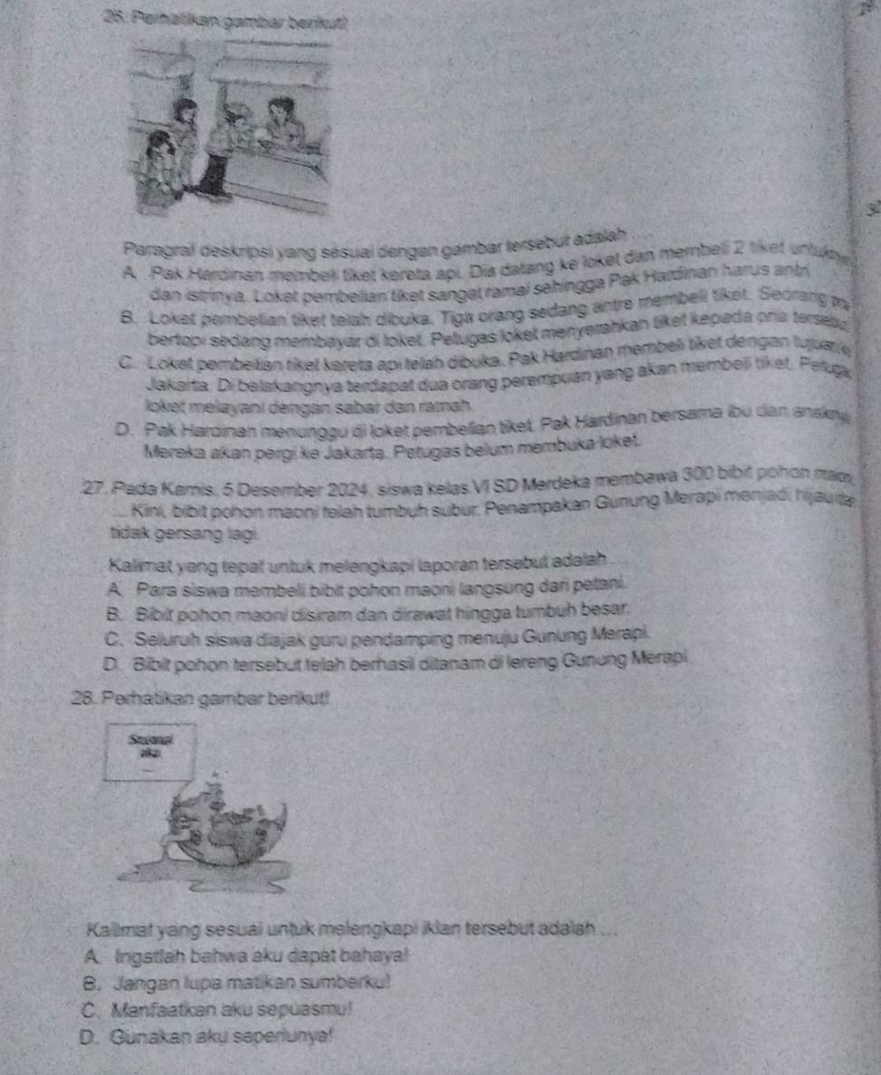 25: Perälikan gambar berikut)
3
Paragral deskripsi yang sésual dengen gambar tersebut adalah
A . Pak Hardinan membet tiket kereta api. Dia datang ke loket dan membeli 2 tiket uffuny
dan istrinya. Loket pembeiian liket sangel ramal sehingga Pak Hardinan harus antr
B. Loket pembelian tiket telah dibuka. Tiga orang sedang antre membell tiket. Seorang m
bertopi sedang membayar di loket. Petugas loket menyerahkan liket kepada pría terseba
C. Loket pembellián tiket kereta api télah dibuka. Pak Hardinan membeli tiket dengan Iujuan'
Jakaita. Di belakangnya terdapat dua orang perempuan yang akan membeji tiket. Peluga
loket mełayani dengan sabar dan ramaḥ
D. Pak Hardinan menunggu di loket pembelan tiket. Pak Hardinan bersama (bu can anskry
Mereka akan pergike Jakarta. Petugas belum membuka loket.
27. Pada Kamis. 5 Desember 2024, siswa kelas VI SD Merdeka membawa 300 bibit pohon mad
.. Kini, bibit pohon maoni telah tumbuh subur. Penampakan Gunung Merapi menjadi hijau da
tidak gersang lagi.
Kalimat yong tepat untuk melengkapi laporan tersebut adəlah
A. Para siswa membeli bibit pohon maoni langsung dari petani.
B. Bibit pohon maoni disiram dan dirawat hingga tumbuh besar.
C. Seluruh siswa diajak guru pendamping menuju Gunung Merapi.
D. Bibit pohon tersebut telah berhasil ditanam di lereng Gunung Merapi
28. Perhatikan gambar benikut!
Kallimat yang sesuai untuk melengkapi iklan tersebut adalah .. .
A. Ingatiah bahwa aku dapat bahaya!
B. Jangan lupa matikan sumberku!
C. Manfaatkan aku sepuasmu!
D. Gunakan aku seperiunya!