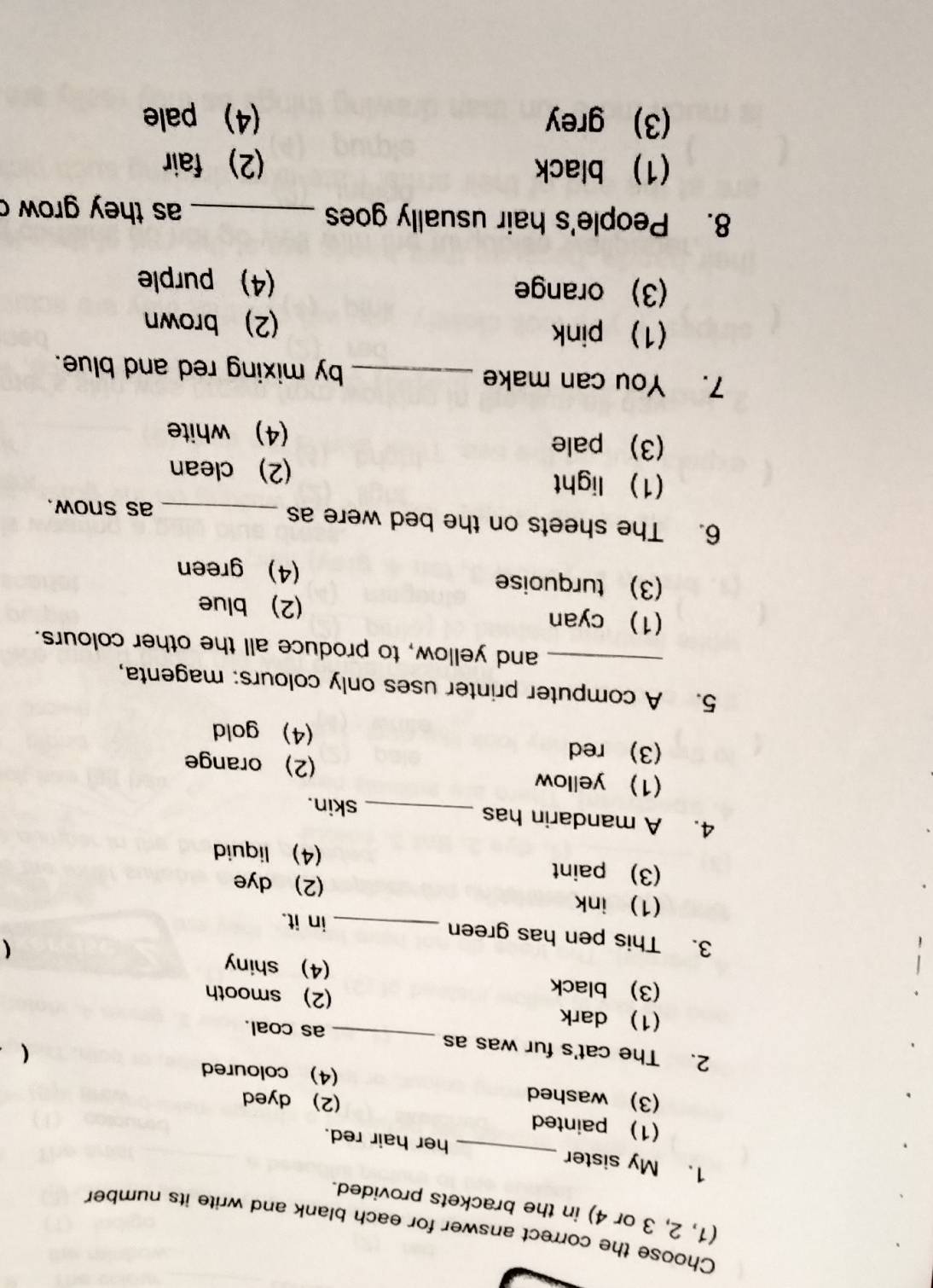 Choose the correct answer for each blank and write its number
(1, 2, 3 or 4) in the brackets provided.
1. My sister _her hair red.
(1) painted
(2) dyed
(3) washed (4) coloured (
2. The cat's fur was as _as coal.
(1) dark (2) smooth
(3) black (4) shiny
3. This pen has green _in it.
(1) ink (2) dye
(3) paint (4) liquid
4. A mandarin has
_skin.
1) yellow (2) orange
(3) red (4) gold
5. A computer printer uses only colours: magenta,
_and yellow, to produce all the other colours.
(1) cyan (2) blue
(3) turquoise (4) green
6. The sheets on the bed were as_
as snow.
(1) light (2) clean
(3) pale (4) white
7. You can make _by mixing red and blue.
(1) pink (2) brown
(3) orange (4) purple
8. People's hair usually goes _as they grow c
(1) black (2) fair
(3) grey (4) pale