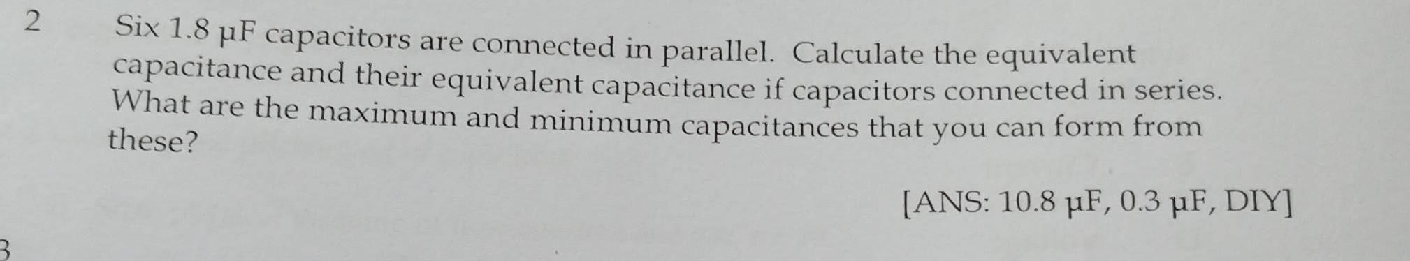 Six 1.8 μF capacitors are connected in parallel. Calculate the equivalent 
capacitance and their equivalent capacitance if capacitors connected in series. 
What are the maximum and minimum capacitances that you can form from 
these? 
[ANS: 10.8 μF, 0.3 μF, DIY]