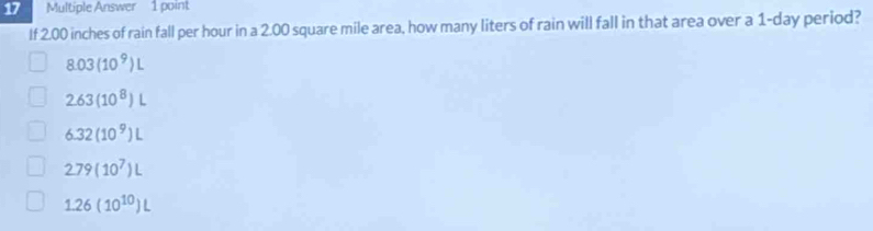 Multiple Answer 1 point
If 2.00 inches of rain fall per hour in a 2.00 square mile area, how many liters of rain will fall in that area over a 1-day period?
8.03(10^9)L
2.63(10^8)L
6.32(10^9)L
2.79(10^7)L
1.26(10^(10))L