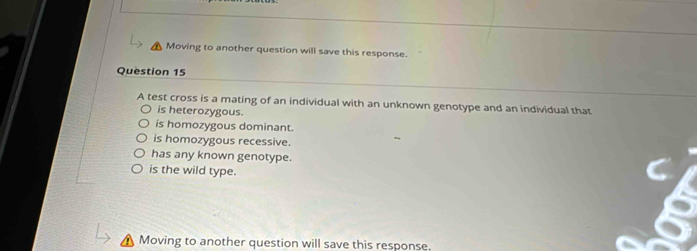 Moving to another question will save this response.
Question 15
A test cross is a mating of an individual with an unknown genotype and an individual that
is heterozygous.
is homozygous dominant.
is homozygous recessive.
has any known genotype.
is the wild type.
Moving to another question will save this response.