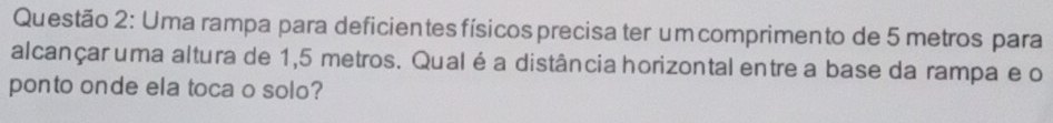 Uma rampa para deficientes físicos precisa ter um comprimento de 5 metros para 
alcançar uma altura de 1,5 metros. Qual éa distância horizontal entre a base da rampa e o 
ponto onde ela toca o solo?