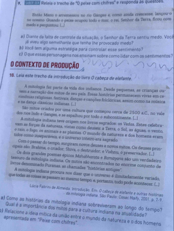 Mu a Releia o trecho de 'O peixe com chifres'' e responda às questões.
Então Manu o arremessou no rio Ganges e, como ainda crescesse, lançou-o
no oceano. Quando o peixe ocupou todo o mar, o rei, Senhor da Terra, ficou com
medo e perguntow [..]
#) Diante da falta de controle da situação, o Senhor da Terra sentiu medo. Você
já viveu algo semelhante que tenha lhe provocado medo?
b) Você tem alguma estratégia para controlar esse sentimento?
c) O que essas personagens nos ensinam sobre como lidar com os sentimentos?
O CONTEXTO DE PRODUÇÃO
10. Leia este trecho da introdução do livro O cabeça de elefante.
A mitologia faz parte da vida dos indianos. Desde pequenas, as crianças ou-
vem a narração dos mitos de seu país. Essas histórias permanecem vivas em ce-
rimônias religiosas, festivais, danças e canções folclóricas, assim como na música
e na dança clássicas indianas. [...]
São mitos criados por uma cultura que começou cerca de 2500 a.C., no vale
dos rios Indo e Ganges, e se espalhou por todo o subcontinente. [...]
A mitologia indiana teve origem nos livros sagrados: os Vedus. Estes celebra-
vam as forças da natureza, vistas como deuses: a Terra, o Sol, as águas, o vento,
o raío, o fogo, os animais e as plantas. O mundo da natureza e dos homens eram
tidos como inseparáveis, e o universo inteiro era sagrado.
Com o passar do tempo, surgiram novos deuses e novos mitos. Os deuses prin-
cipais são: Brahma, o criador; Shiva, o destruidor; e Vishnu, o preservador. [...]
Os dois grandes poemas épicos Mahabharata e Ramayana são um verdadeiro
tesouro da mitologia indiana. Os mitos são encontrados no enorme conjunto de
livros denominado Puranas, as chamadas ''histórias antigas''.
A mitologia indiana procura nos dizer que o universo é ilimitadamente variado,
que todas as coisas se passam ao mesmo tempo, e, portanto, tudo pode acontecer. [...]
Lúcia Fabrini de Almeida. Introdução. Em: O cabeça de elefante e outras histórias
da mitologia indiana. São Paulo: Cosac Naify, 2001. p. 7-9.
a) Como as histórias da mitologia indiana sobreviveram ao longo do tempo?
Qual é a importância dos mitos para a cultura indiana na atualidade?
) Relacione a ideia mítica da união entre o mundo da natureza e o dos homens
apresentada em "Peixe com chifres".