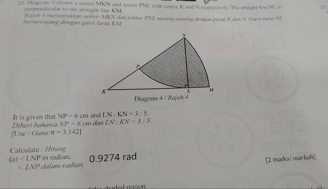 Diagram 4 shows a sector MKN and sector PNL with centre K and N respectively. The straight line NL is 27. 
perpendicular to the straight line KM. 
Rajah 4 menunjukkan sektor MKN dan sektor PNL masing-masing dengan pusat K dan N. Garis lurus NL
berserenjang dengan garis lurus KM. 
Diagram 4 / Rajah 4 
It is given that NP=6cm and LN:KN=3:5. 
Diberi bahawa NP=6cm dan LN:KN=3:5. 
[Use / Guna π =3.142]
Calculate / Hitung
(a) in radian. 0.9274 rad 
[2 marks/ markah]
∠ LNP dalam radian, 
hade d region.