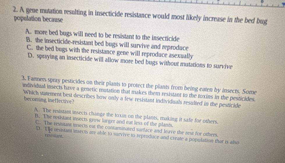 6
2. A gene mutation resulting in insecticide resistance would most likely increase in the bed bug
population because
A. more bed bugs will need to be resistant to the insecticide
B. the insecticide-resistant bed bugs will survive and reproduce
C. the bed bugs with the resistance gene will reproduce asexually
D. spraying an insecticide will allow more bed bugs without mutations to survive
3. Farmers spray pesticides on their plants to protect the plants from being eaten by insects. Some
individual insects have a genetic mutation that makes them resistant to the toxins in the pesticides.
Which statement best describes how only a few resistant individuals resulted in the pesticide
becoming ineffective?
A. The resistant insects change the toxin on the plants, making it safe for others.
B. The resistant insects grow larger and eat less of the plants.
C. The resistant insects eat the contaminated surface and leave the rest for others.
D. Tife resistant insects are able to survive to reproduce and create a population that is also
resistant.