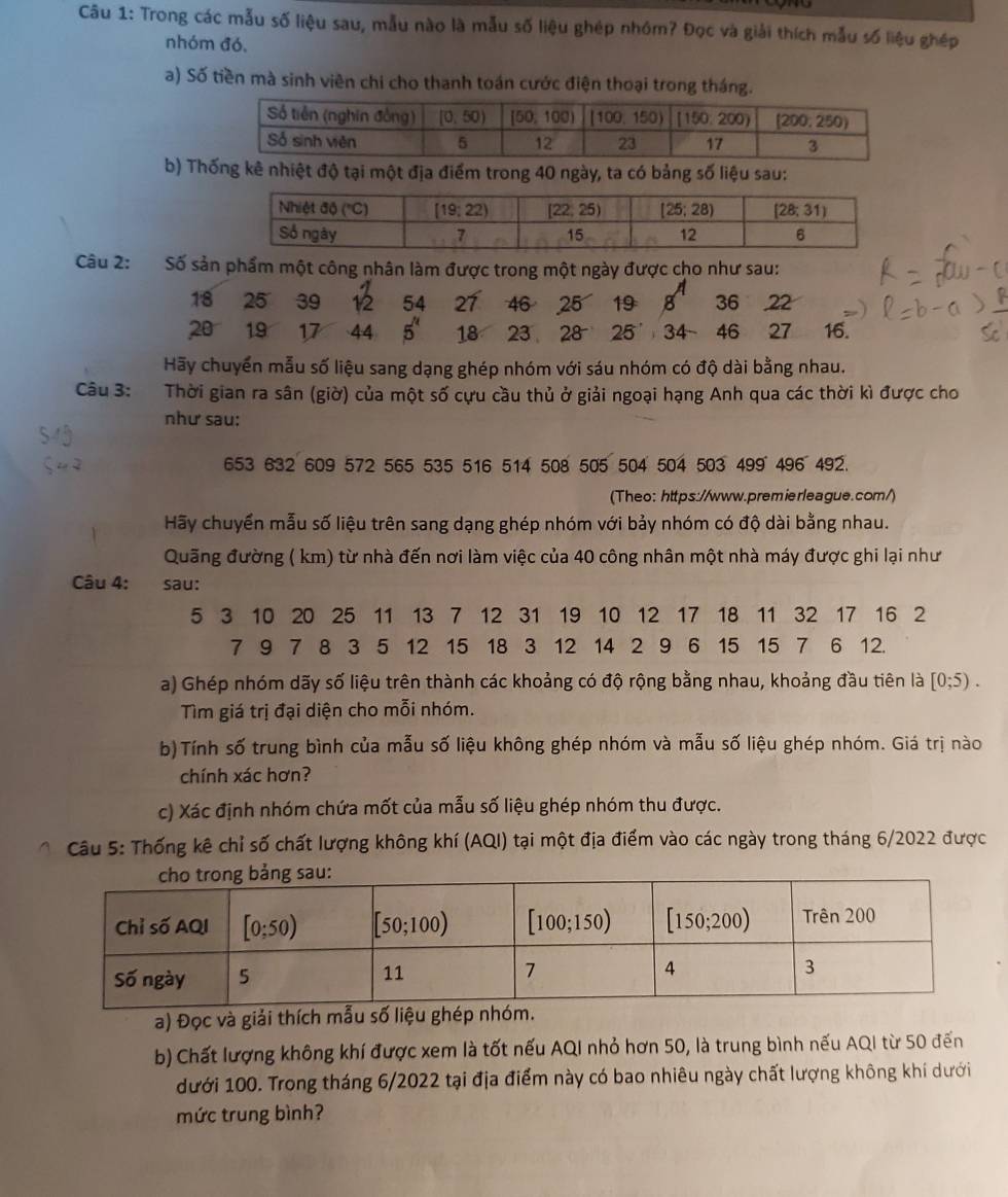 Trong các mẫu số liệu sau, mẫu nào là mẫu số liệu ghép nhóm? Đọc và giải thích mẫu số liệu ghép
nhóm đó,
a) Số tiền mà sinh viên chi cho thanh toán cước điện thoại trong tháng.
b) Thống kê nhiệt độ tại một địa điểm trong 40 ngày, ta có bảng số liệu sau:
Câu 2: Số sản phẩm một công nhân làm được trong một ngày được cho như sau:
18 25 39 12 54 27 46 25 19 36 22
20 19 17 44 5^" 18 23 28 25 46 27 16.
Hãy chuyển mẫu số liệu sang dạng ghép nhóm với sáu nhóm có độ dài bằng nhau.
Câu 3: Thời gian ra sân (giờ) của một số cựu cầu thủ ở giải ngoại hạng Anh qua các thời kì được cho
như sau:
653 632 609 572 565 535 516 514 508 505 504 504 503 499 496 492.
(Theo: https://www.premierleague.com/)
Hãy chuyển mẫu số liệu trên sang dạng ghép nhóm với bảy nhóm có độ dài bằng nhau.
Quãng đường ( km) từ nhà đến nơi làm việc của 40 công nhân một nhà máy được ghi lại như
Câu 4: sau:
5 3 10 20 25 11 13 7 12 31 19 10 12 17 18 11 32 17 16 2
7 9 7 8 3 5 12 15 18 3 12 14 2 9 6 15 15 7 6 12.
a) Ghép nhóm dãy số liệu trên thành các khoảng có độ rộng bằng nhau, khoảng đầu tiên là [0;5).
Tìm giá trị đại diện cho mỗi nhóm.
b)Tính số trung bình của mẫu số liệu không ghép nhóm và mẫu số liệu ghép nhóm. Giá trị nào
chính xác hơn?
c) Xác định nhóm chứa mốt của mẫu số liệu ghép nhóm thu được.
Câu 5: Thống kê chỉ số chất lượng không khí (AQI) tại một địa điểm vào các ngày trong tháng 6/2022 được
a) Đọc và giải thích mẫu số liệu 
b) Chất lượng không khí được xem là tốt nếu AQI nhỏ hơn 50, là trung bình nếu AQI từ 50 đến
dưới 100. Trong tháng 6/2022 tại địa điểm này có bao nhiêu ngày chất lượng không khí dưới
mức trung bình?