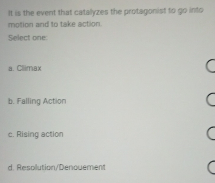 It is the event that catalyzes the protagonist to go into
motion and to take action.
Select one:
a. Climax
b. Falling Action
c. Rising action
d. Resolution/Denouement