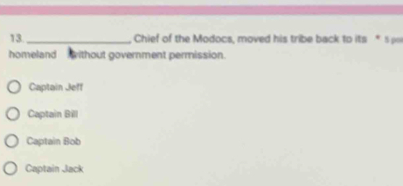 13._ Chief of the Modocs, moved his tribe back to its *5 p
homeland without government permission.
Captain Jeff
Captain Bill
Captain Bob
Captain Jack