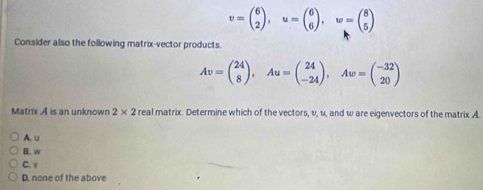 v=beginpmatrix 6 2endpmatrix , u=beginpmatrix 6 6endpmatrix , w=beginpmatrix 8 5endpmatrix
Consider also the following matrix-vector products.
Av=beginpmatrix 24 8endpmatrix , Au=beginpmatrix 24 -24endpmatrix , Aw=beginpmatrix -32 20endpmatrix
Matrix A is an unknown 2* 2 real matrix. Determine which of the vectors, v, u, and w are eigenvectors of the matrix A.
A. ∪
B. w
C. v
D. none of the above