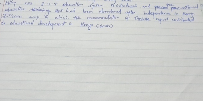 Why was 8-4-4 education system reintroduced and rocational? 
education that had ben abondoned after independence in Kong 
Discuss ways in which the rocommendation of Ominde report contributed 
to educational development in Kengs (comts)