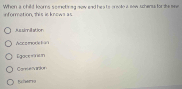 When a child learns something new and has to create a new schema for the new
information, this is known as..
Assimilation
Accomodation
Egocentrism
Conservation
Schema