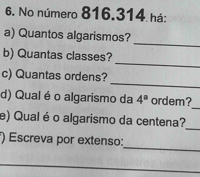 No número 816.314 há: 
_ 
a) Quantos algarismos? 
_ 
b) Quantas classes? 
_ 
c) Quantas ordens? 
_ 
d) Qual é o algarismo da 4^a ordem? 
_ 
e) Qual é o algarismo da centena? 
_ 
*) Escreva por extenso: 
_