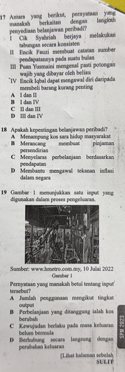 Antara yang berikut, pernyataan yang
manakah berkaitan dengan langkah
penyediaan belanjawan peribadi?
I Cik Syahriah berjaya melakukan
tabungan secara konsisten
II Encik Fauzi membuat catatan sumber
pendapatannya pada suatu bulan
III Puan Yusmaini mengenal pasti potongan
wajib yang dibayar oleh beliau
IV Encik Iqbal dapat mengawal diri daripada
membeli barang kurang penting
A I dan II
B I dan IV
C II dan III
D III dan IV
18 Apakah kepentingan belanjawan peribadi?
A Menampung kos sara hidup masyarakat
B Merancang membuat pinjaman
persendirian
C Menyelaras perbelanjaan berdasarkan
pendapatan
D Membantu mengawal tekanan inflasi
dalam negara
19 Gambar 1 menunjukkan satu input yang
digunakan dalam proses pengeluaran.
Sumber: www.hmetro.com.my, 10 Julai 2022
Gambar 1
Pernyataan yang manakah betul tentang input
tersebut?
A Jumlah penggunaan mengikut tingkat
output
B Perbelanjaan yang ditanggung ialah kos
berubah
C Kewujudan berlaku pada masa keluaran
belum bèrmula
D Berhubung secara langsung dengan
perubahan keluaran
[Lihat halaman sebelah
SULIT