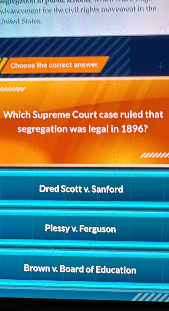 advancement for the civil rights movement in the 
United States.
Choose the correct answer.
.''''''
Which Supreme Court case ruled that
segregation was legal in 1896?
.......
Dred Scott v. Sanford
Plessy v. Ferguson
Brown v. Board of Education