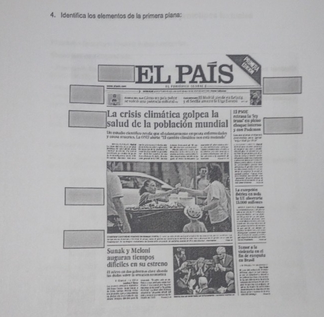 Identifica los elementos de la primera plana: 
EL PAÍS 

se volv ó una potrncia mltural a cm eua Cácreu ms paío pobr comamnen EI Matral pien de e s telal 
y el Seella anara le Liga Linga 
La crisis climática golpea la 13 PSOE retrasa la Tley 
salud de la población mundial thuque interno teano' en plcto 
Un estudo cienifico revela que el calentanesón empenra enfermedades 5 con Pódcaos 
y ca004 muertes. La CNU alerte "El caeniéo esmmideu nos está motendo 
e 
La escepción Béries en soda 
la UT sóneraria LL000 millenes

Sunak y Mcloni Tomor a ls 
auguran tiempos vinlencip en el 
En de campaña 
dificiles en su estreno cs lrad 
El eelevo en das gabiernos etore shonda 
las didas víter la sesacón rconímica 

— d