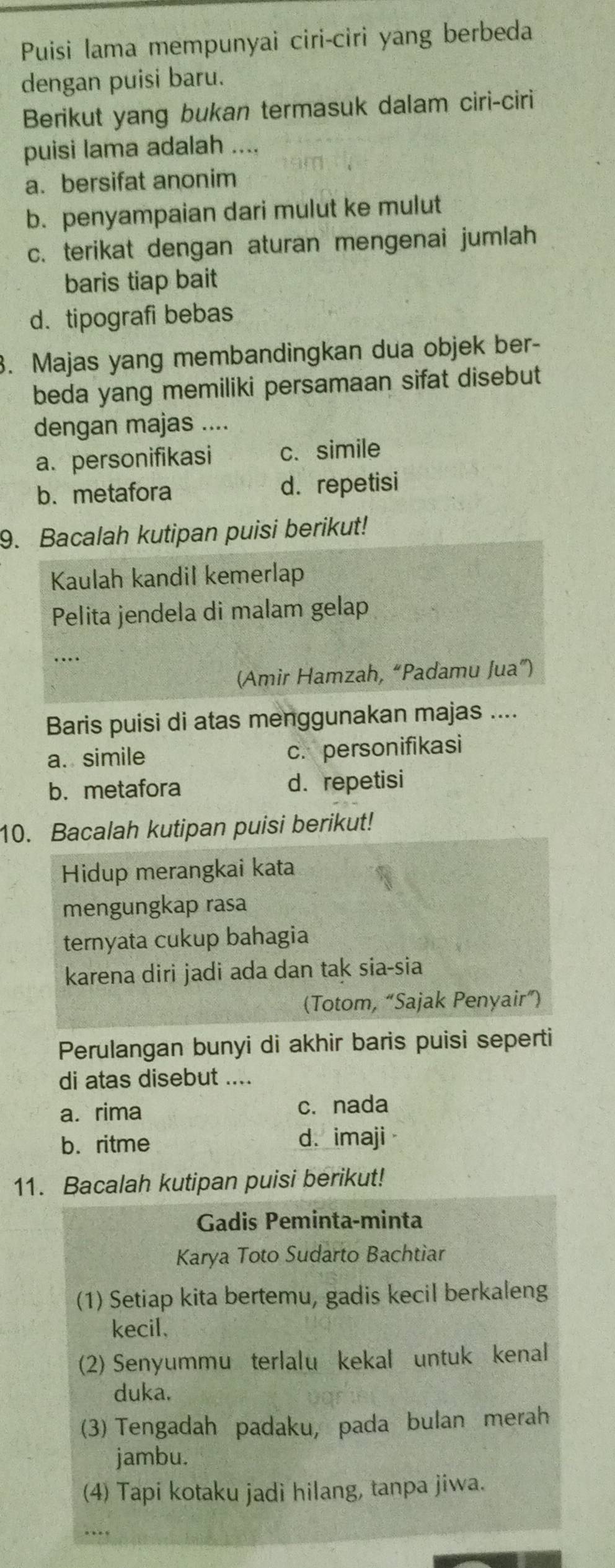 Puisi lama mempunyai ciri-ciri yang berbeda
dengan puisi baru.
Berikut yang bukan termasuk dalam ciri-ciri
puisi lama adalah ....
a. bersifat anonim
b. penyampaian dari mulut ke mulut
c. terikat dengan aturan mengenai jumlah
baris tiap bait
d. tipografi bebas
. Majas yang membandingkan dua objek ber-
beda yang memiliki persamaan sifat disebut
dengan majas ....
a. personifikasi c. simile
b. metafora d. repetisi
9. Bacalah kutipan puisi berikut!
Kaulah kandil kemerlap
Pelita jendela di malam gelap
…
(Amir Hamzah, “Padamu Jua”)
Baris puisi di atas menggunakan majas ....
a. simile c. personifikasi
b. metafora d. repetisi
10. Bacalah kutipan puisi berikut!
Hidup merangkai kata
mengungkap rasa
ternyata cukup bahagia
karena diri jadi ada dan tak sia-sia
(Totom, “Sajak Penyair”)
Perulangan bunyi di akhir baris puisi seperti
di atas disebut ....
a. rima c. nada
b. ritme d. imaji
11. Bacalah kutipan puisi berikut!
Gadis Peminta-minta
Karya Toto Sudarto Bachtiar
(1) Setiap kita bertemu, gadis kecil berkaleng
kecil,
(2) Senyummu terlalu kekal untuk kenal
duka.
(3) Tengadah padaku, pada bulan merah
jambu.
(4) Tapi kotaku jadi hilang, tanpa jiwa.
….