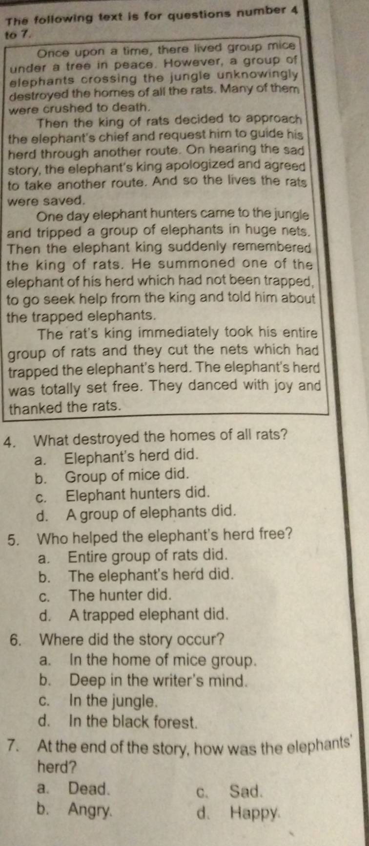 The following text is for questions number 4
to 7.
Once upon a time, there lived group mice
under a tree in peace. However, a group of
elephants crossing the jungle unknowingly 
destroyed the homes of all the rats. Many of them
were crushed to death.
Then the king of rats decided to approach
the elephant's chief and request him to guide his
herd through another route. On hearing the sad
story, the elephant's king apologized and agreed
to take another route. And so the lives the rats
were saved.
One day elephant hunters came to the jungle
and tripped a group of elephants in huge nets.
Then the elephant king suddenly remembered
the king of rats. He summoned one of the
elephant of his herd which had not been trapped,
to go seek help from the king and told him about
the trapped elephants.
The rat's king immediately took his entire
group of rats and they cut the nets which had
trapped the elephant's herd. The elephant's herd
was totally set free. They danced with joy and
thanked the rats.
4. What destroyed the homes of all rats?
a. Elephant's herd did.
b. Group of mice did.
c. Elephant hunters did.
d. A group of elephants did.
5. Who helped the elephant's herd free?
a. Entire group of rats did.
b. The elephant's herd did.
c. The hunter did.
d. A trapped elephant did.
6. Where did the story occur?
a. In the home of mice group.
b. Deep in the writer's mind.
c. In the jungle.
d. In the black forest.
7. At the end of the story, how was the elephants'
herd?
a. Dead. c. Sad.
b. Angry. d. Happy