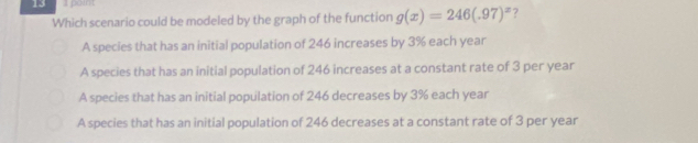 poin
Which scenario could be modeled by the graph of the function g(x)=246(.97)^x 7
A species that has an initial population of 246 increases by 3% each year
A species that has an initial population of 246 increases at a constant rate of 3 per year
A species that has an initial population of 246 decreases by 3% each year
A species that has an initial population of 246 decreases at a constant rate of 3 per year