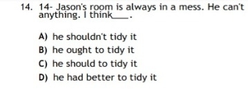 14- Jason's room is always in a mess. He can't
anything. I think_ .
A) he shouldn't tidy it
B) he ought to tidy it
C) he should to tidy it
D) he had better to tidy it